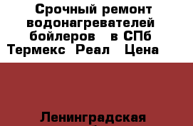 Срочный ремонт водонагревателей (бойлеров), в СПб  Термекс, Реал › Цена ­ 100 - Ленинградская обл., Санкт-Петербург г. Электро-Техника » Услуги   